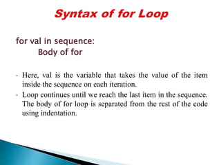 for val in sequence:
Body of for
• Here, val is the variable that takes the value of the item
inside the sequence on each iteration.
• Loop continues until we reach the last item in the sequence.
The body of for loop is separated from the rest of the code
using indentation.
 