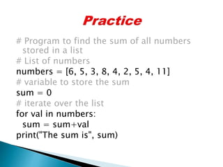 # Program to find the sum of all numbers
stored in a list
# List of numbers
numbers = [6, 5, 3, 8, 4, 2, 5, 4, 11]
# variable to store the sum
sum = 0
# iterate over the list
for val in numbers:
sum = sum+val
print("The sum is", sum)
 