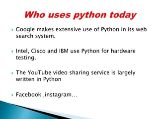  Google makes extensive use of Python in its web
search system.
 Intel, Cisco and IBM use Python for hardware
testing.
 The YouTube video sharing service is largely
written in Python
 Facebook ,instagram…
 
