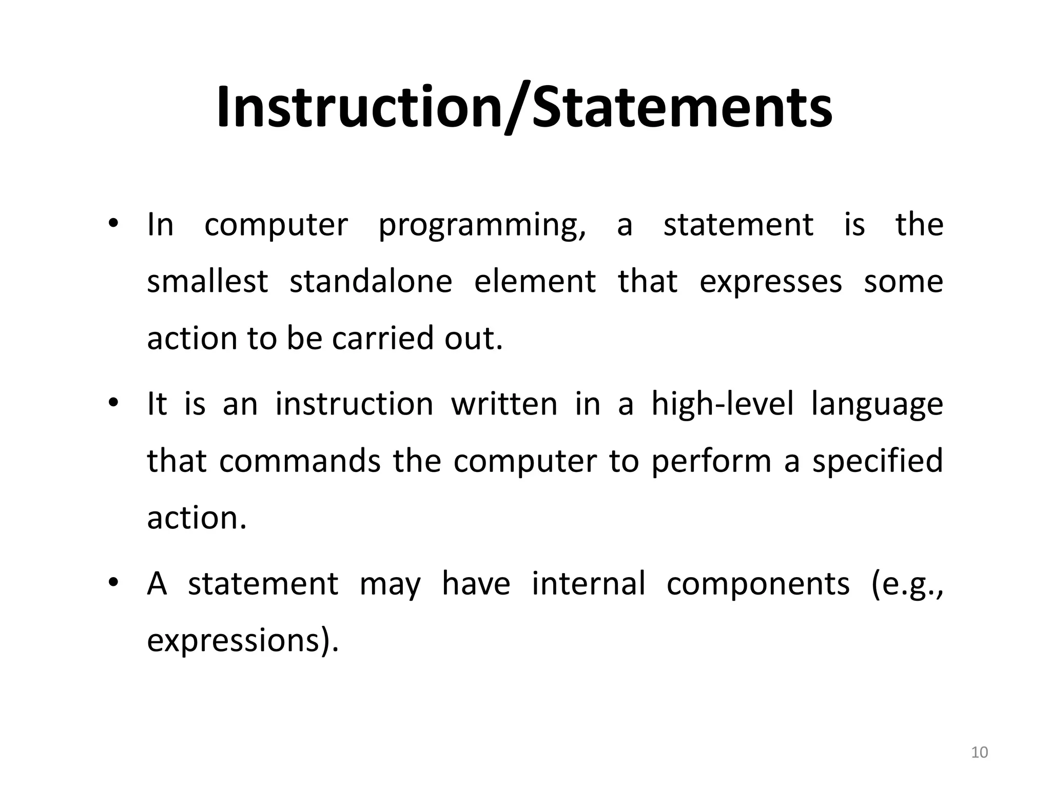 Instruction/Statements • In computer programming, a statement is the smallest standalone element that expresses some action to be carried out. • It is an instruction written in a high-level language that commands the computer to perform a specified action. • A statement may have internal components (e.g., expressions). 10 
