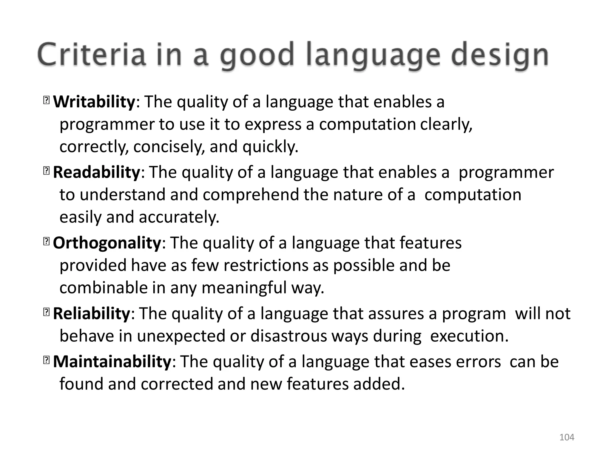 Writability: The quality of a language that enables a programmer to use it to express a computation clearly, correctly, concisely, and quickly. Readability: The quality of a language that enables a programmer to understand and comprehend the nature of a computation easily and accurately. Orthogonality: The quality of a language that features provided have as few restrictions as possible and be combinable in any meaningful way. Reliability: The quality of a language that assures a program will not behave in unexpected or disastrous ways during execution. Maintainability: The quality of a language that eases errors can be found and corrected and new features added. 104 