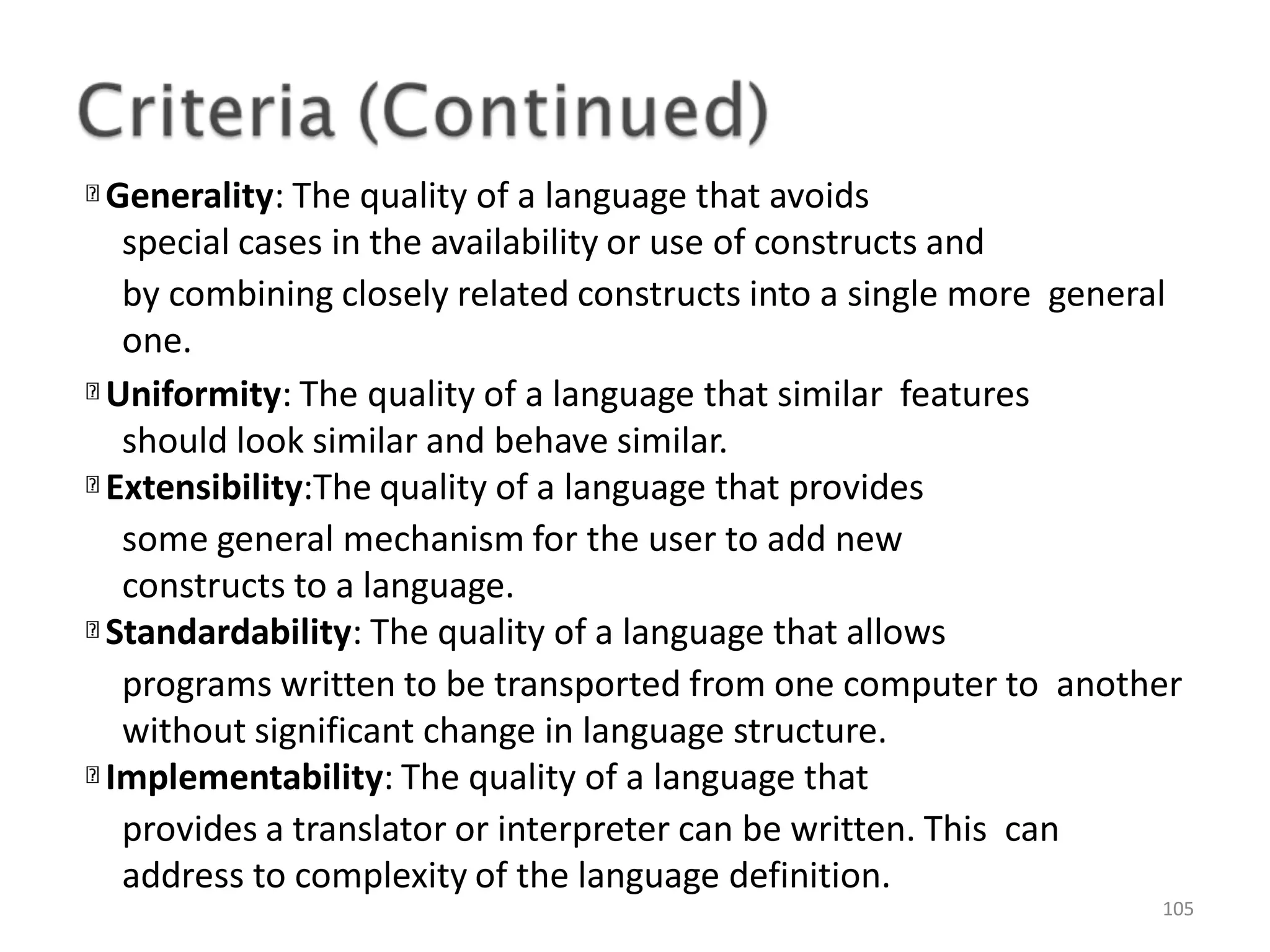 Generality: The quality of a language that avoids special cases in the availability or use of constructs and by combining closely related constructs into a single more general one. Uniformity: The quality of a language that similar features should look similar and behave similar. Extensibility:The quality of a language that provides some general mechanism for the user to add new constructs to a language. Standardability: The quality of a language that allows programs written to be transported from one computer to another without significant change in language structure. Implementability: The quality of a language that provides a translator or interpreter can be written. This can address to complexity of the language definition. 105 