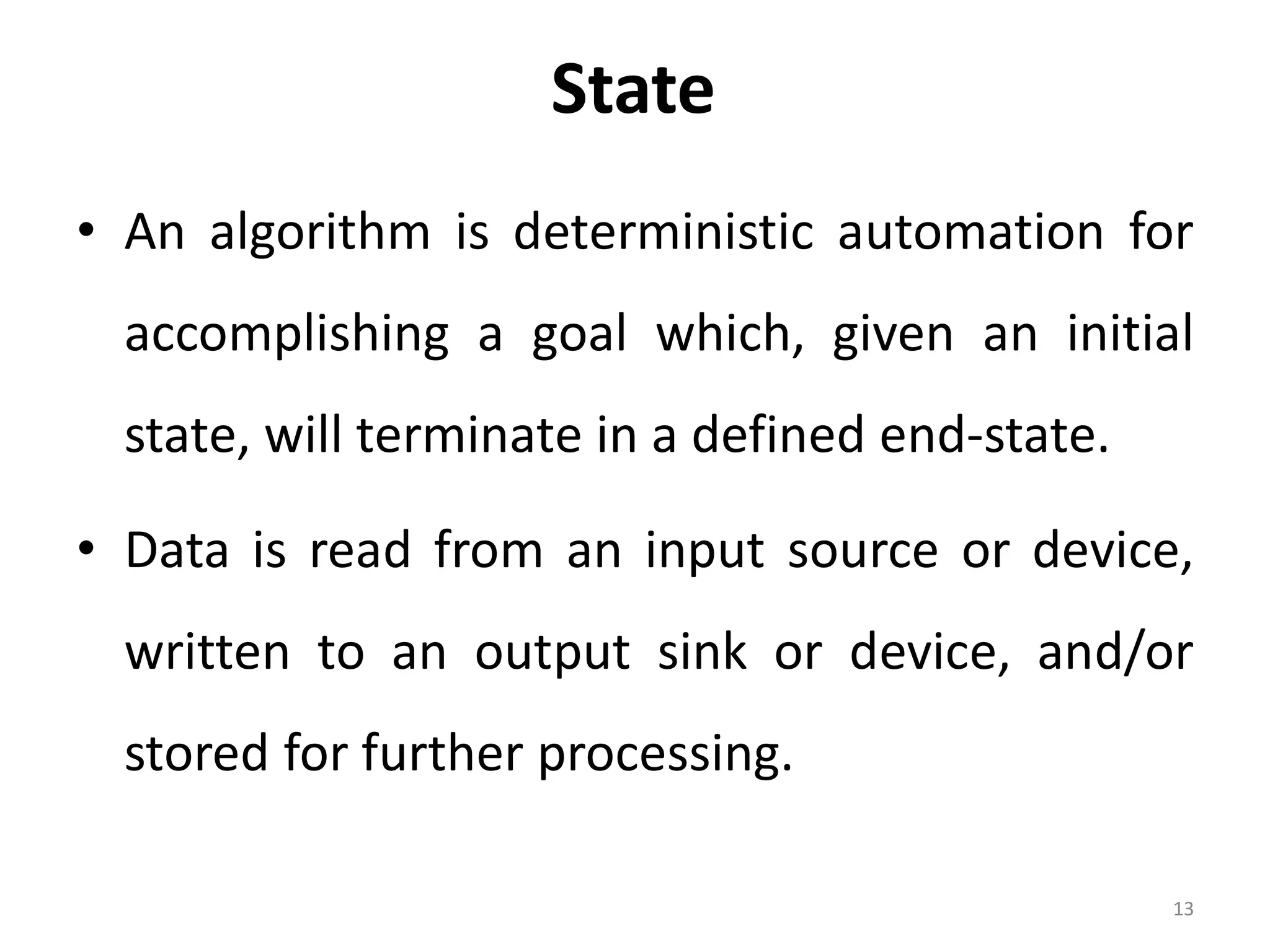 State • An algorithm is deterministic automation for accomplishing a goal which, given an initial state, will terminate in a defined end-state. • Data is read from an input source or device, written to an output sink or device, and/or stored for further processing. 13 