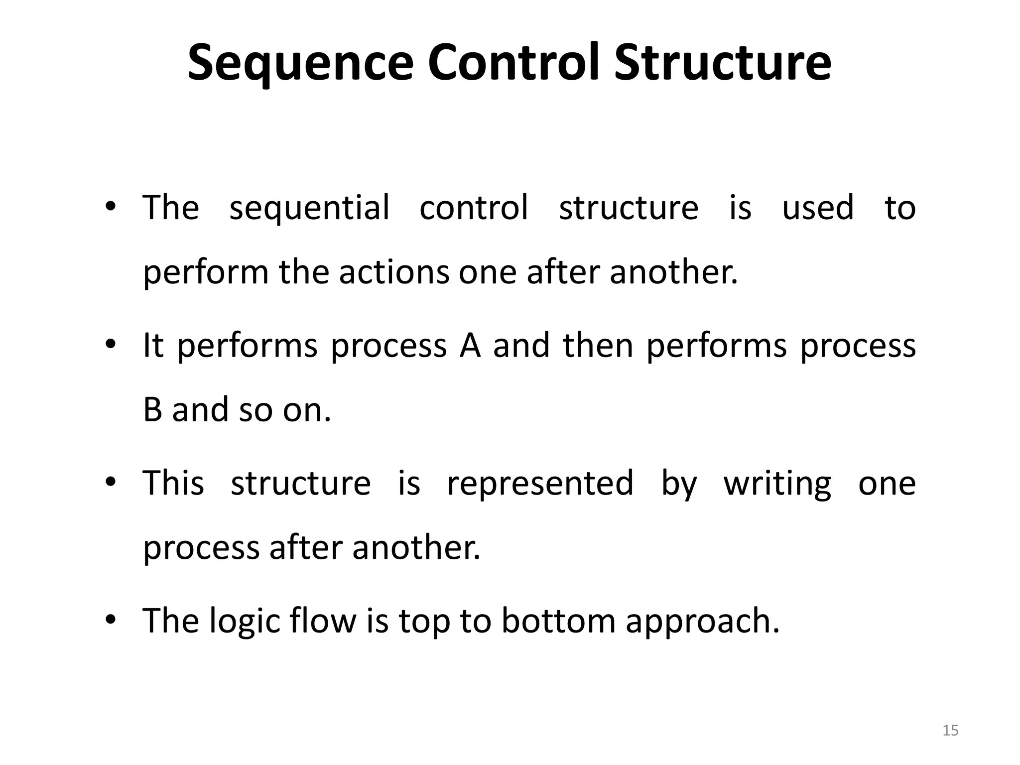 Sequence Control Structure • The sequential control structure is used to perform the actions one after another. • It performs process A and then performs process B and so on. • This structure is represented by writing one process after another. • The logic flow is top to bottom approach. 15 