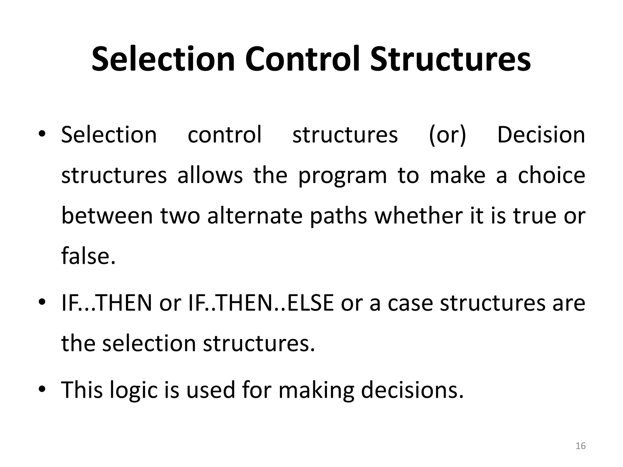 Selection Control Structures • Selection control structures (or) Decision structures allows the program to make a choice between two alternate paths whether it is true or false. • IF...THEN or IF..THEN..ELSE or a case structures are the selection structures. • This logic is used for making decisions. 16 