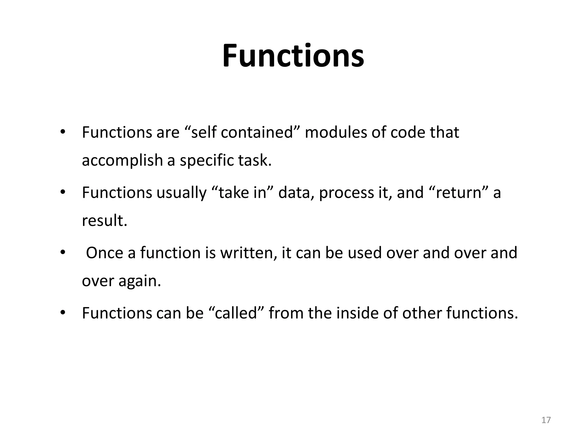 Functions • Functions are “self contained” modules of code that accomplish a specific task. • Functions usually “take in” data, process it, and “return” a result. • Once a function is written, it can be used over and over and over again. • Functions can be “called” from the inside of other functions. 17 