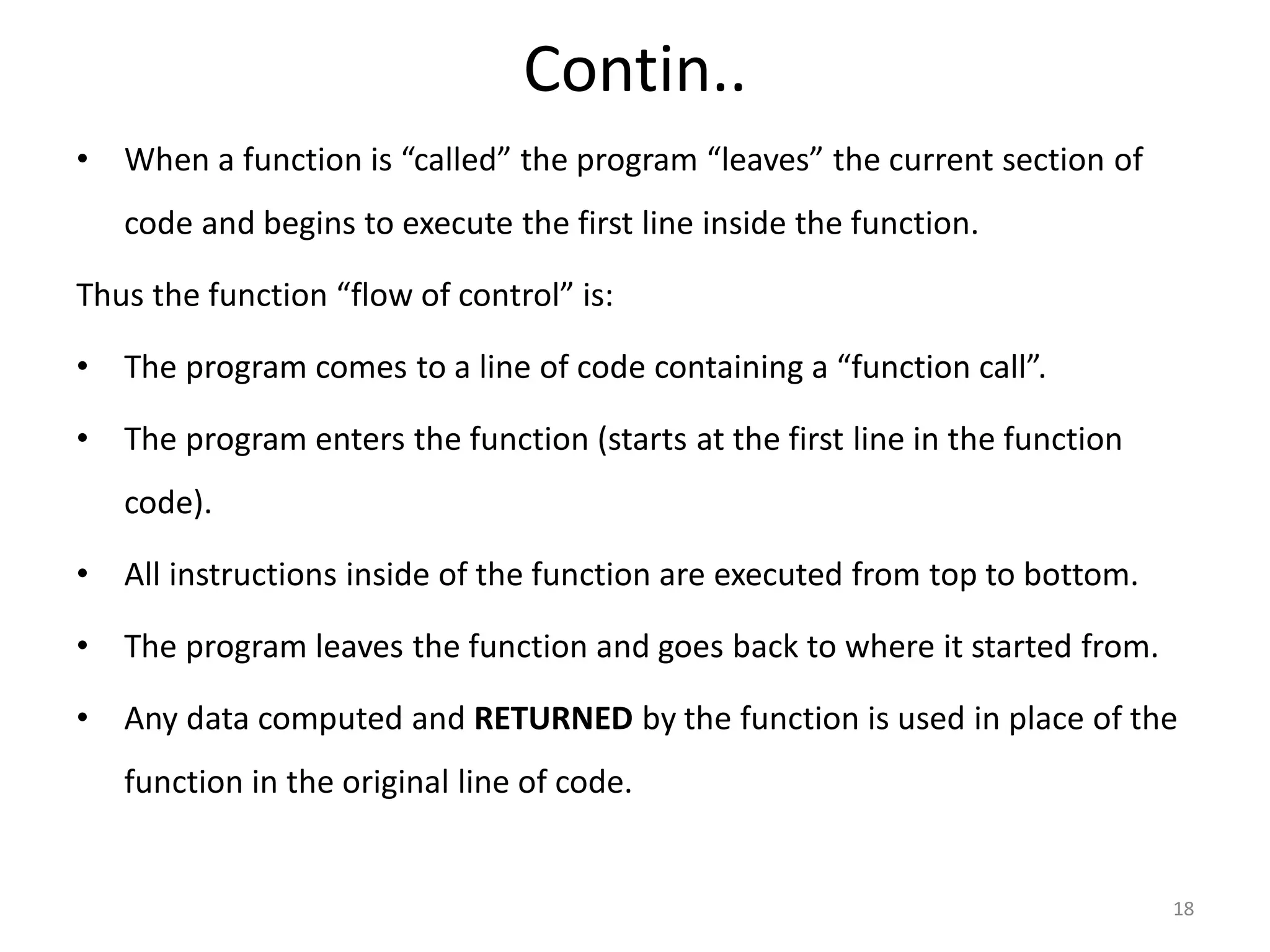 Contin.. • When a function is “called” the program “leaves” the current section of code and begins to execute the first line inside the function. Thus the function “flow of control” is: • The program comes to a line of code containing a “function call”. • The program enters the function (starts at the first line in the function code). • All instructions inside of the function are executed from top to bottom. • The program leaves the function and goes back to where it started from. • Any data computed and RETURNED by the function is used in place of the function in the original line of code. 18 