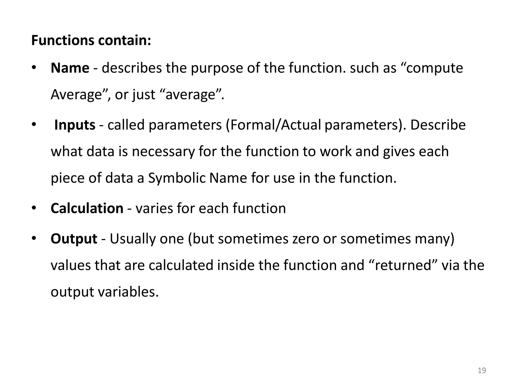 Functions contain: • Name - describes the purpose of the function. such as “compute Average”, or just “average”. • Inputs - called parameters (Formal/Actual parameters). Describe what data is necessary for the function to work and gives each piece of data a Symbolic Name for use in the function. • Calculation - varies for each function • Output - Usually one (but sometimes zero or sometimes many) values that are calculated inside the function and “returned” via the output variables. 19 