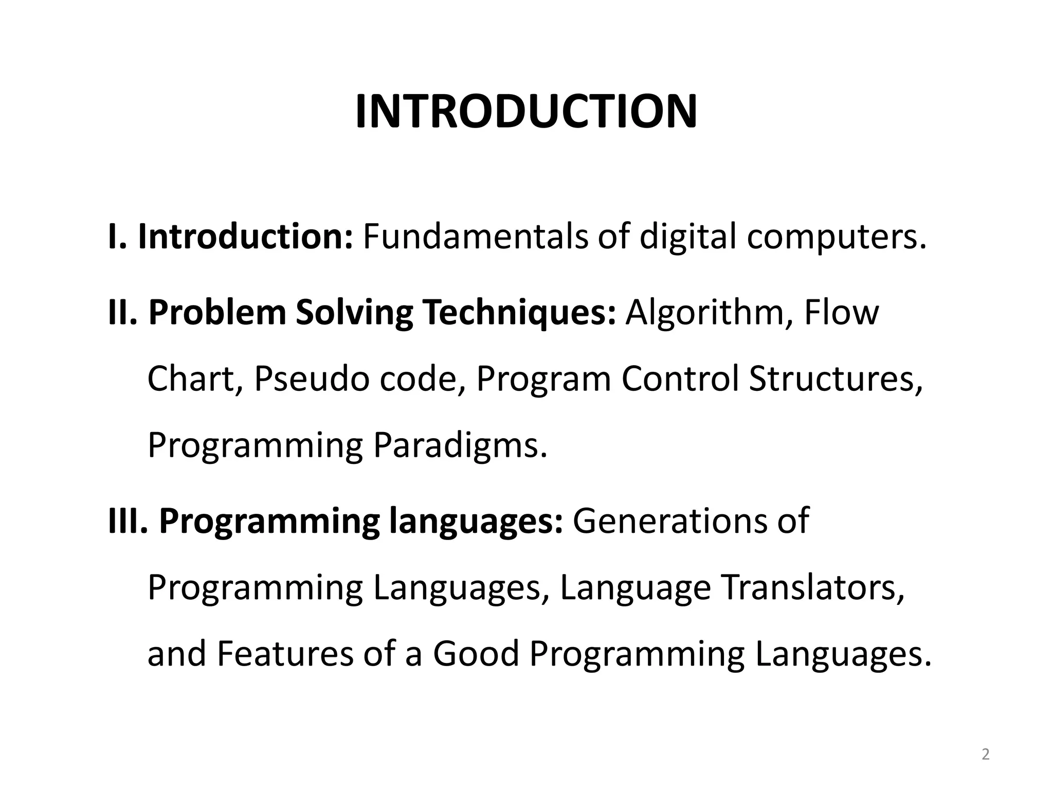 INTRODUCTION I. Introduction: Fundamentals of digital computers. II. Problem Solving Techniques: Algorithm, Flow Chart, Pseudo code, Program Control Structures, Programming Paradigms. III. Programming languages: Generations of Programming Languages, Language Translators, and Features of a Good Programming Languages. 2 
