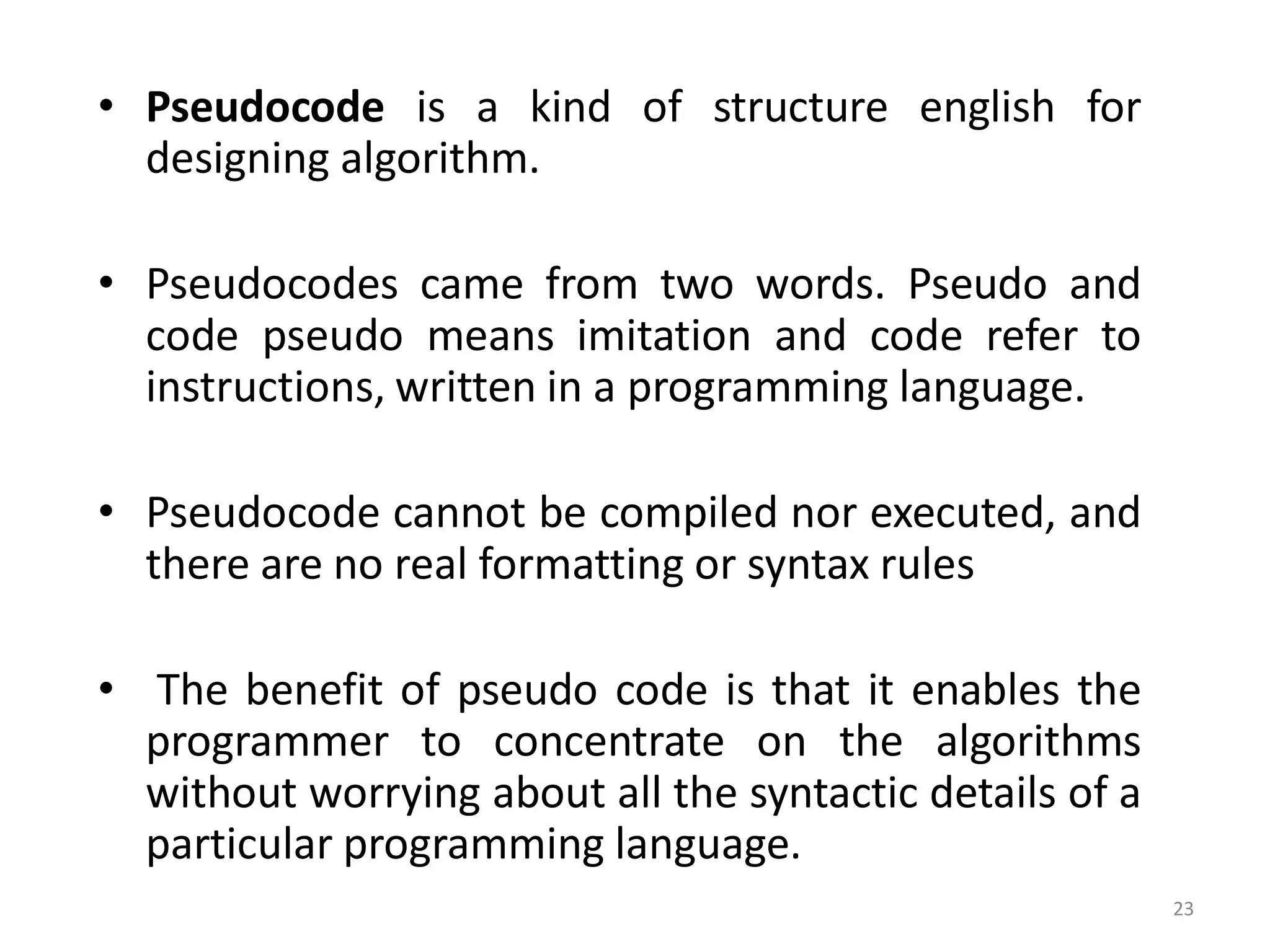 • Pseudocode is a kind of structure english for designing algorithm. • Pseudocodes came from two words. Pseudo and code pseudo means imitation and code refer to instructions, written in a programming language. • Pseudocode cannot be compiled nor executed, and there are no real formatting or syntax rules • The benefit of pseudo code is that it enables the programmer to concentrate on the algorithms without worrying about all the syntactic details of a particular programming language. 23 