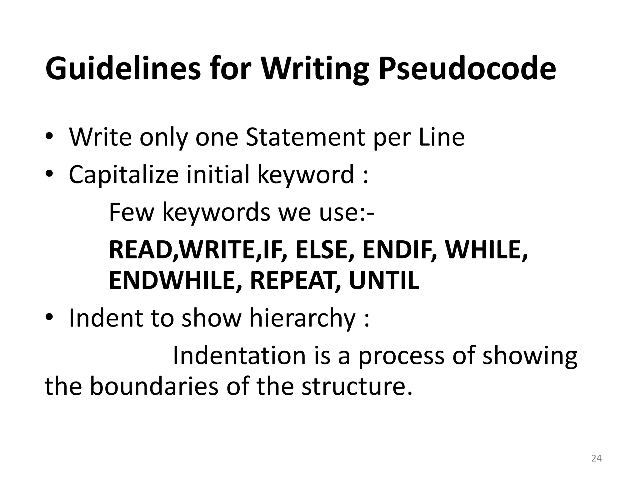 Guidelines for Writing Pseudocode • Write only one Statement per Line • Capitalize initial keyword : Few keywords we use:- READ,WRITE,IF, ELSE, ENDIF, WHILE, ENDWHILE, REPEAT, UNTIL • Indent to show hierarchy : Indentation is a process of showing the boundaries of the structure. 24 