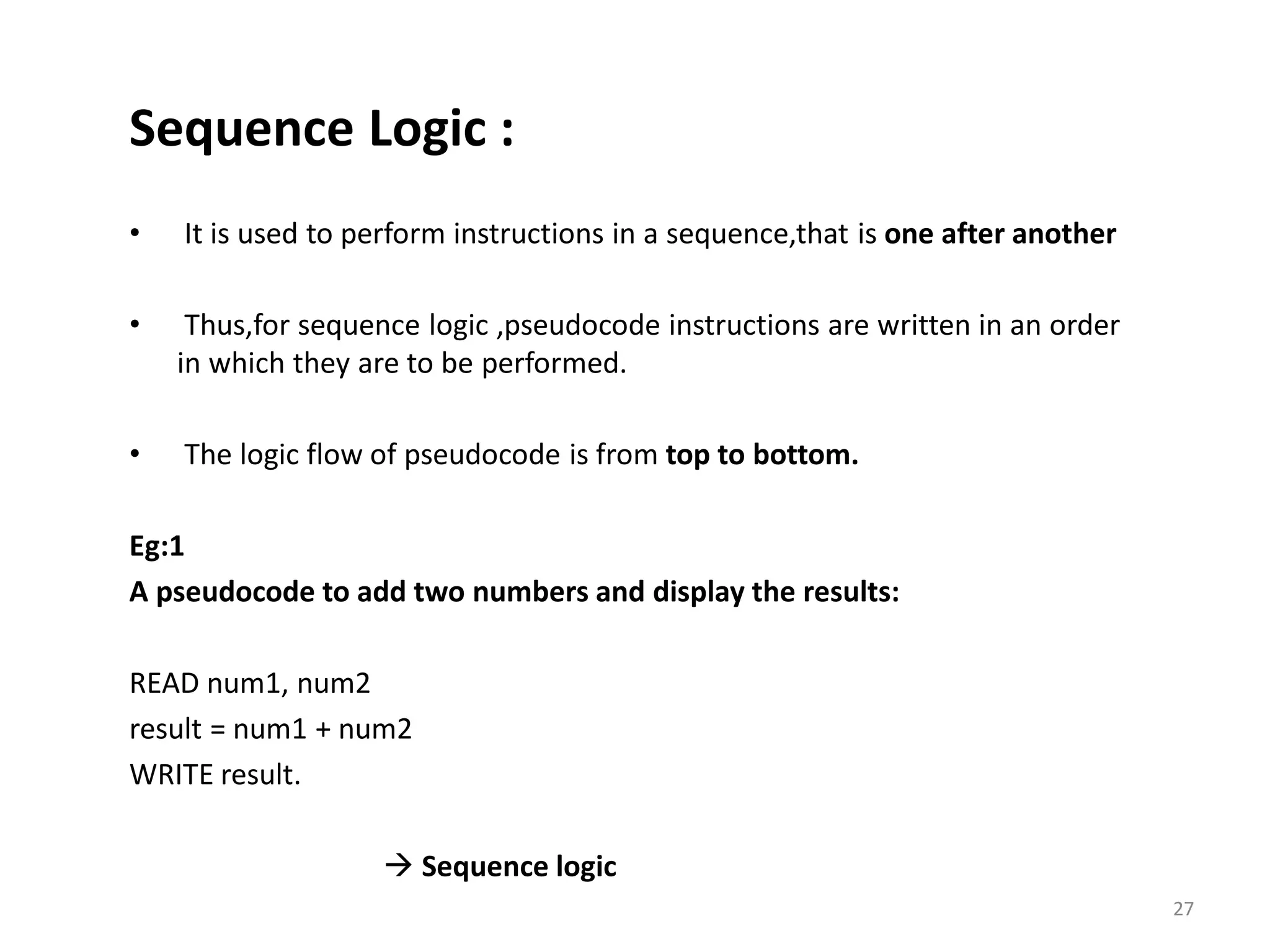 Sequence Logic : • It is used to perform instructions in a sequence,that is one after another • Thus,for sequence logic ,pseudocode instructions are written in an order in which they are to be performed. • The logic flow of pseudocode is from top to bottom. Eg:1 A pseudocode to add two numbers and display the results: READ num1, num2 result = num1 + num2 WRITE result.  Sequence logic 27 
