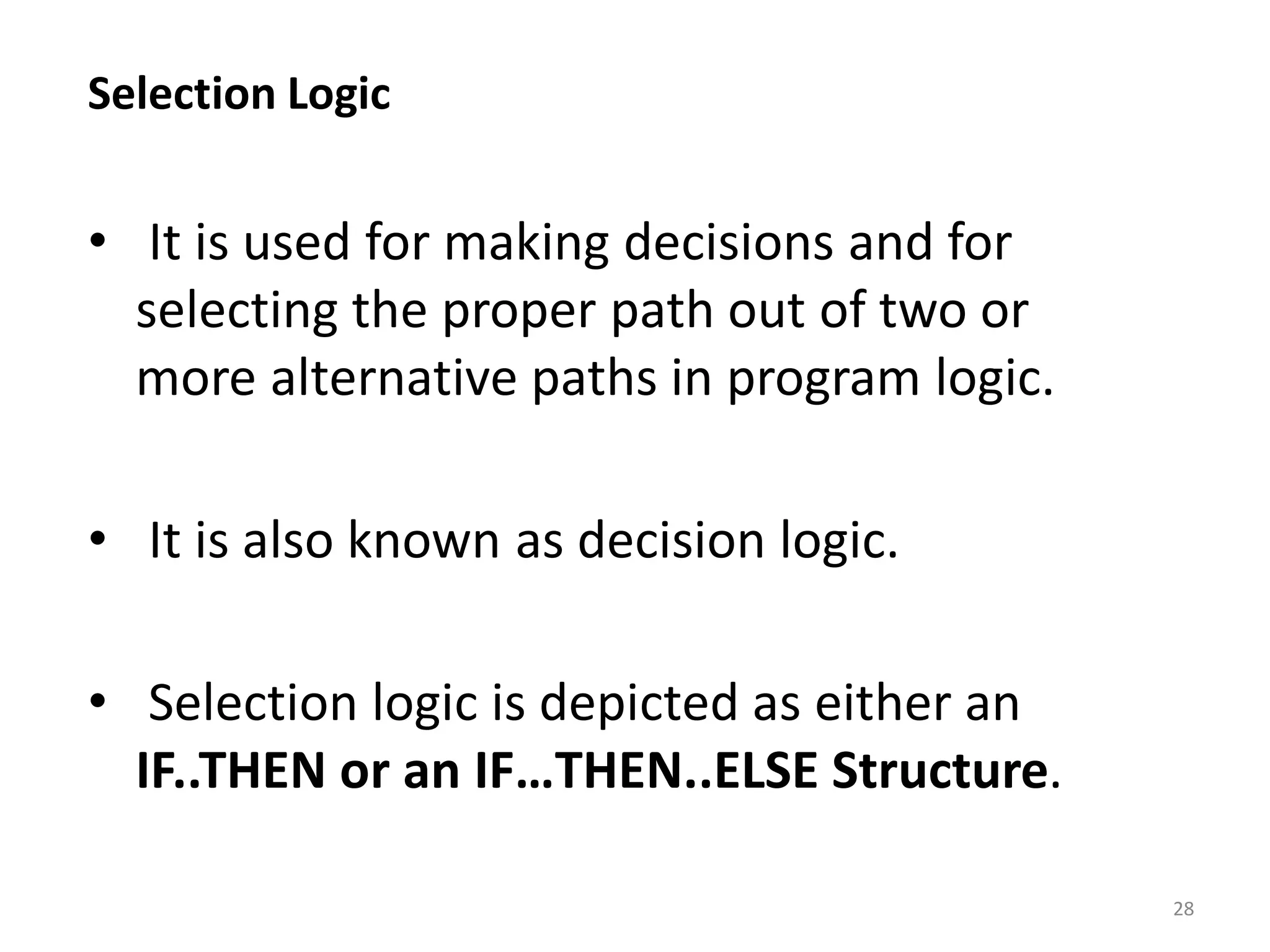 Selection Logic • It is used for making decisions and for selecting the proper path out of two or more alternative paths in program logic. • It is also known as decision logic. • Selection logic is depicted as either an IF..THEN or an IF…THEN..ELSE Structure. 28 