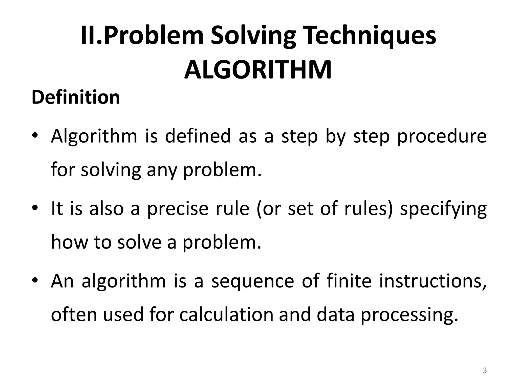 II.Problem Solving Techniques ALGORITHM Definition • Algorithm is defined as a step by step procedure for solving any problem. • It is also a precise rule (or set of rules) specifying how to solve a problem. • An algorithm is a sequence of finite instructions, often used for calculation and data processing. 3 