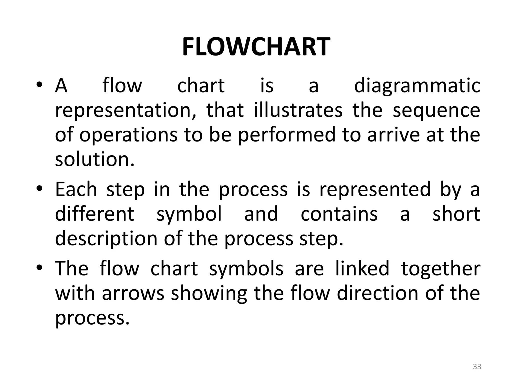 FLOWCHART • A flow chart is a diagrammatic representation, that illustrates the sequence of operations to be performed to arrive at the solution. • Each step in the process is represented by a different symbol and contains a short description of the process step. • The flow chart symbols are linked together with arrows showing the flow direction of the process. 33 