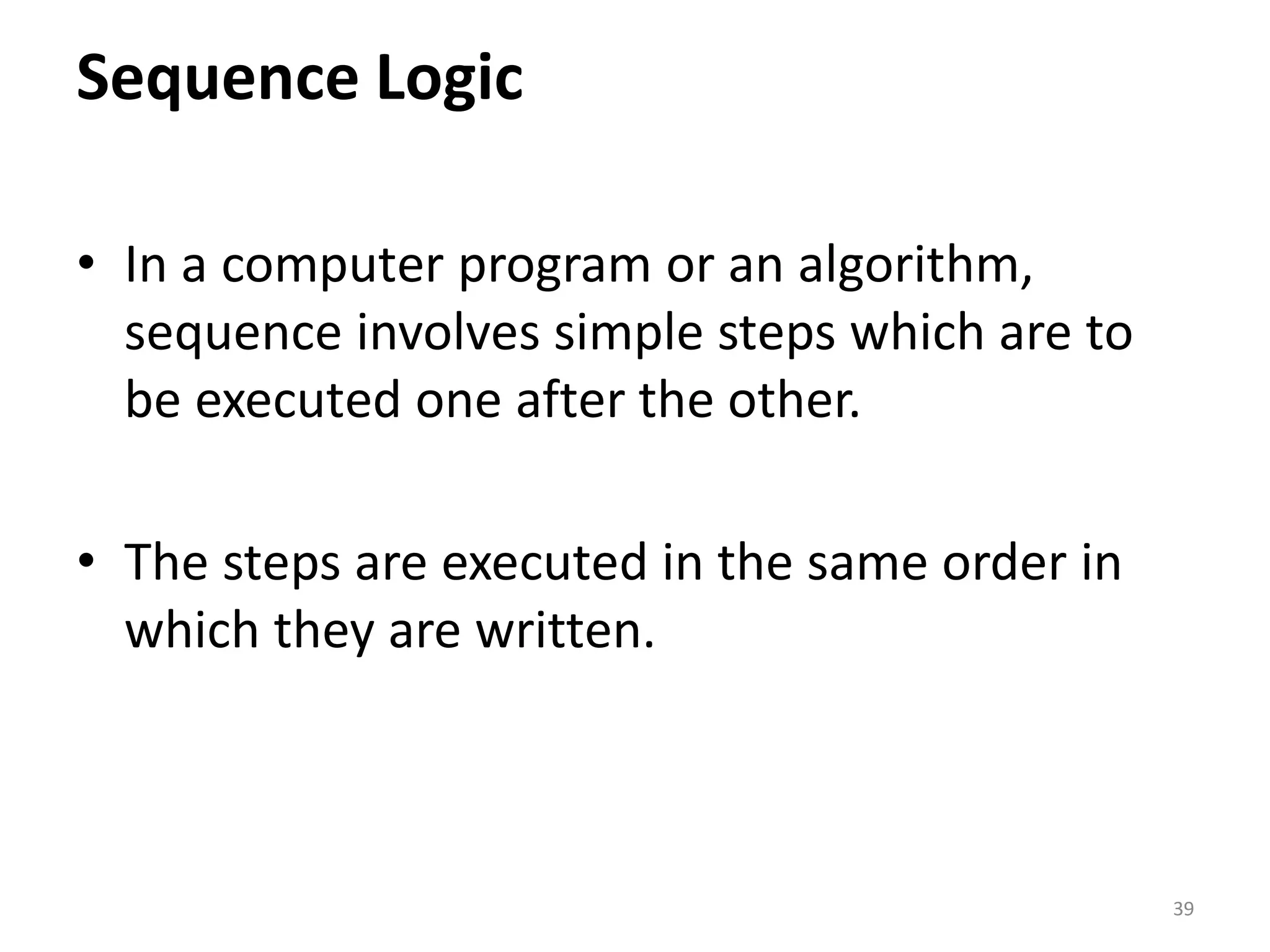 Sequence Logic • In a computer program or an algorithm, sequence involves simple steps which are to be executed one after the other. • The steps are executed in the same order in which they are written. 39 