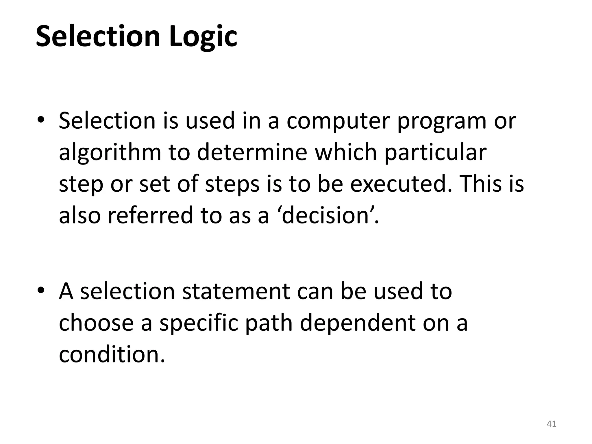 Selection Logic • Selection is used in a computer program or algorithm to determine which particular step or set of steps is to be executed. This is also referred to as a ‘decision’. • A selection statement can be used to choose a specific path dependent on a condition. 41 