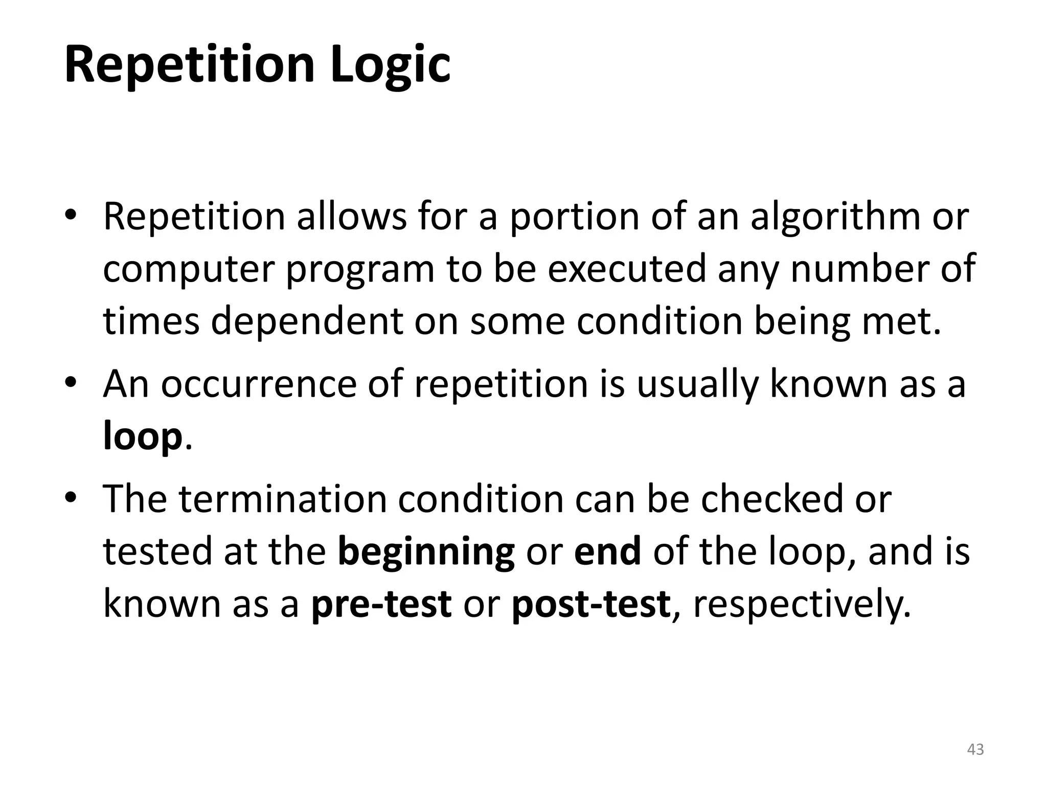 Repetition Logic • Repetition allows for a portion of an algorithm or computer program to be executed any number of times dependent on some condition being met. • An occurrence of repetition is usually known as a loop. • The termination condition can be checked or tested at the beginning or end of the loop, and is known as a pre-test or post-test, respectively. 43 