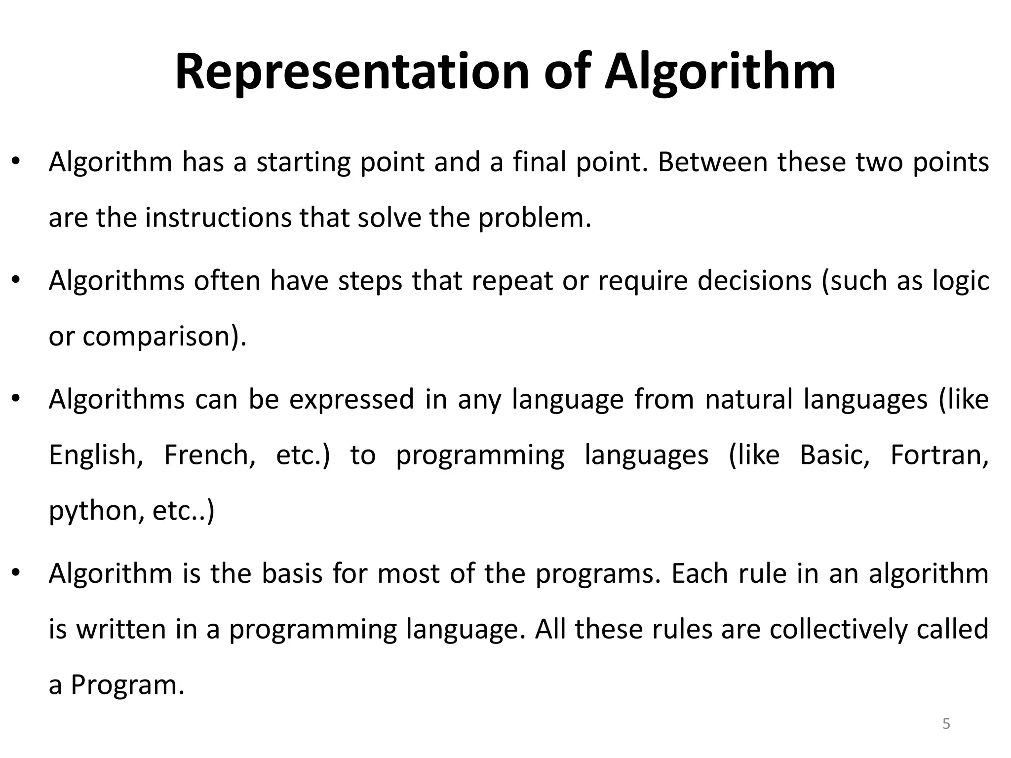 Representation of Algorithm • Algorithm has a starting point and a final point. Between these two points are the instructions that solve the problem. • Algorithms often have steps that repeat or require decisions (such as logic or comparison). • Algorithms can be expressed in any language from natural languages (like English, French, etc.) to programming languages (like Basic, Fortran, python, etc..) • Algorithm is the basis for most of the programs. Each rule in an algorithm is written in a programming language. All these rules are collectively called a Program. 5 