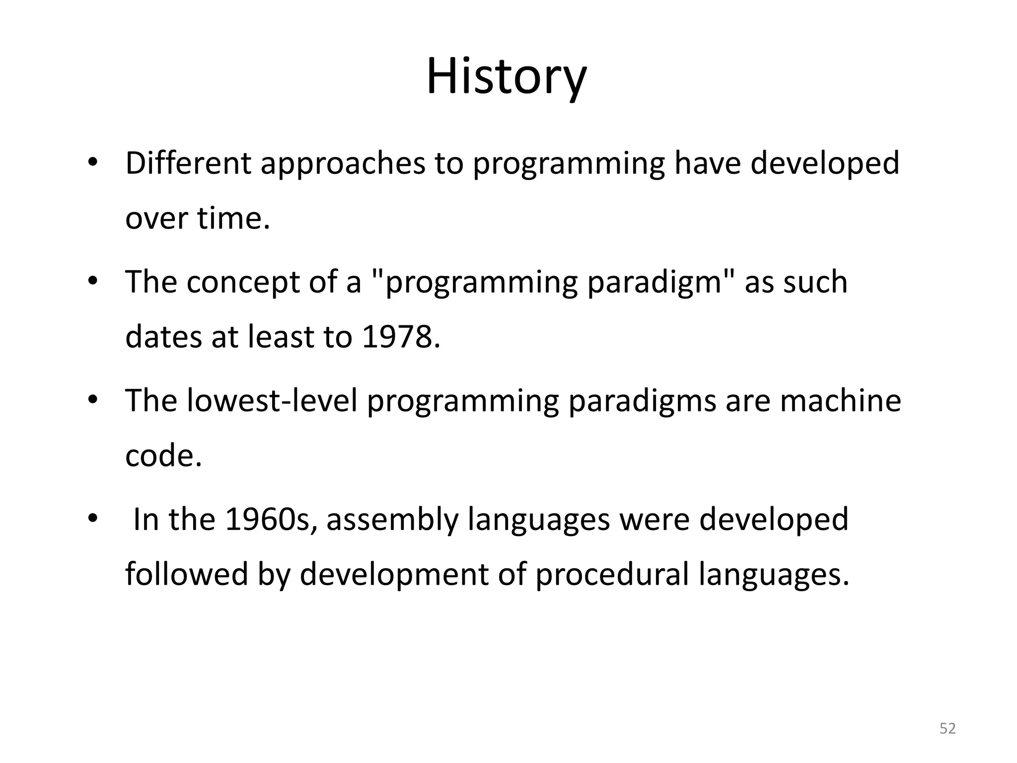 History • Different approaches to programming have developed over time. • The concept of a "programming paradigm" as such dates at least to 1978. • The lowest-level programming paradigms are machine code. • In the 1960s, assembly languages were developed followed by development of procedural languages. 52 