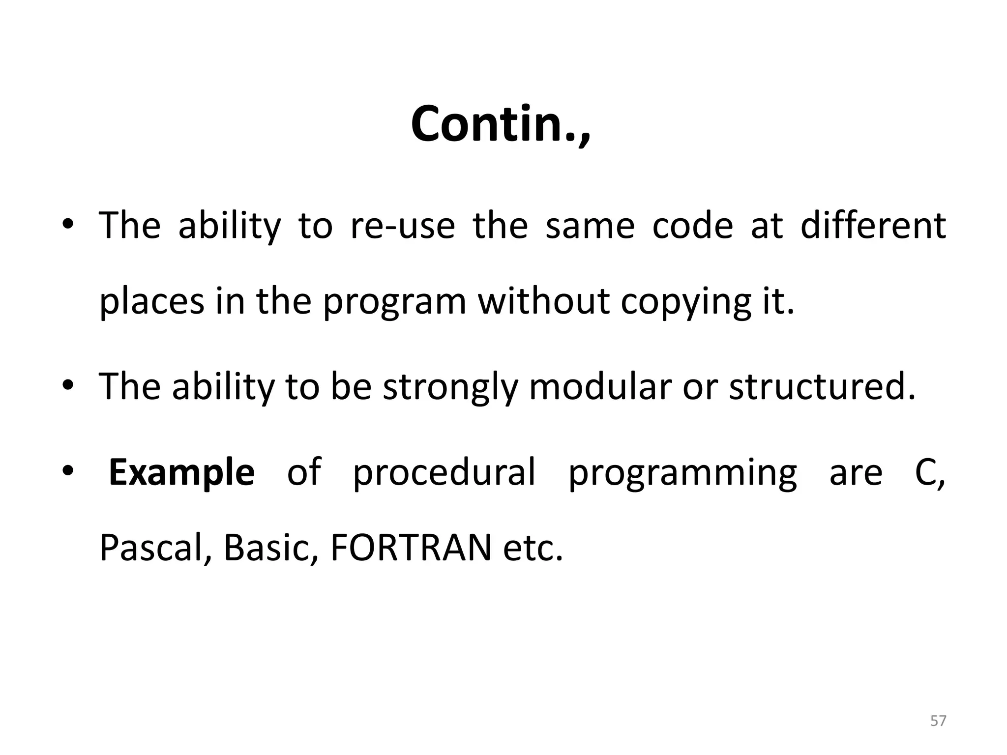 Contin., • The ability to re-use the same code at different places in the program without copying it. • The ability to be strongly modular or structured. • Example of procedural programming are C, Pascal, Basic, FORTRAN etc. 57 