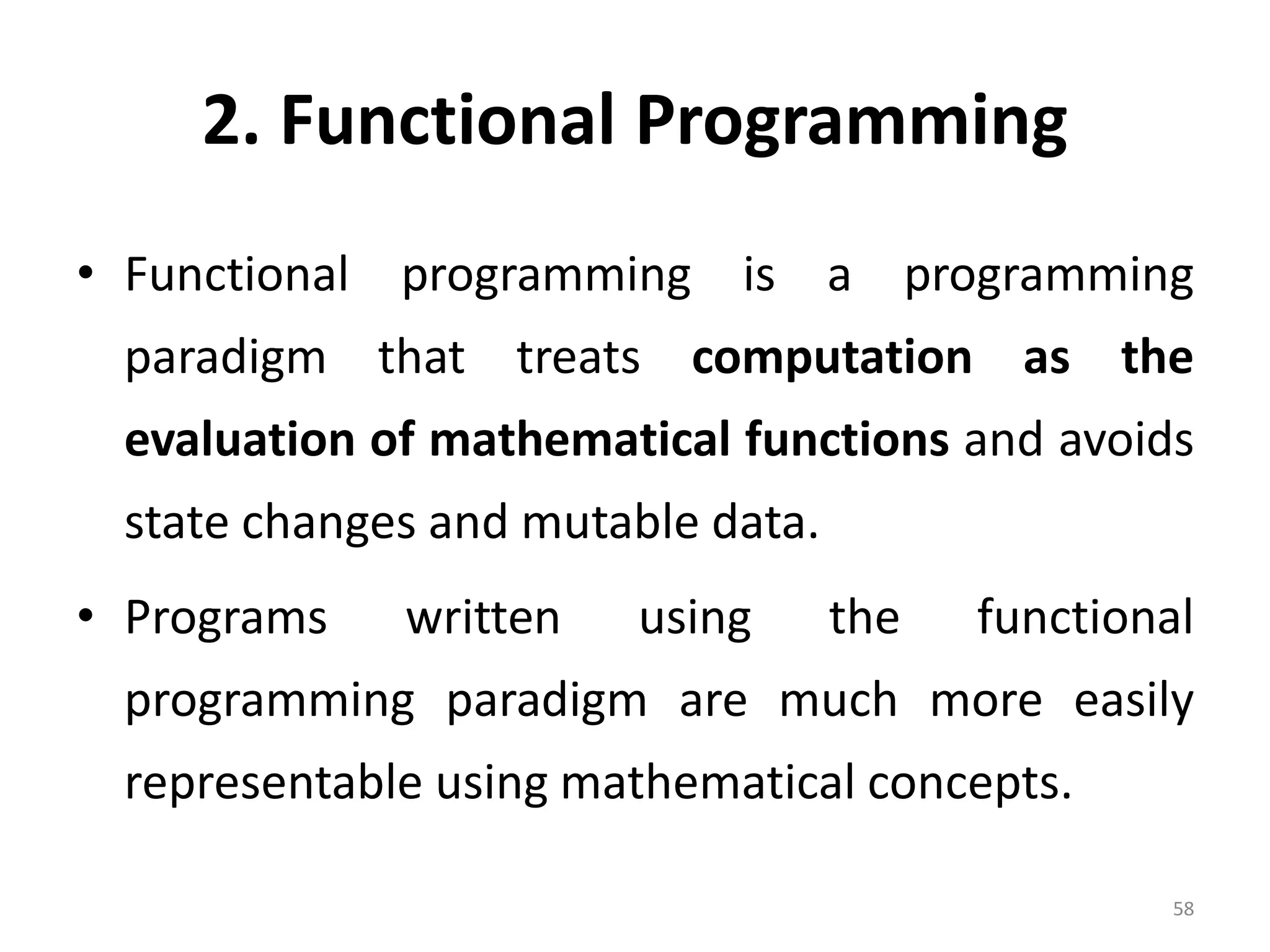2. Functional Programming • Functional programming is a programming paradigm that treats computation as the evaluation of mathematical functions and avoids state changes and mutable data. • Programs written using the functional programming paradigm are much more easily representable using mathematical concepts. 58 