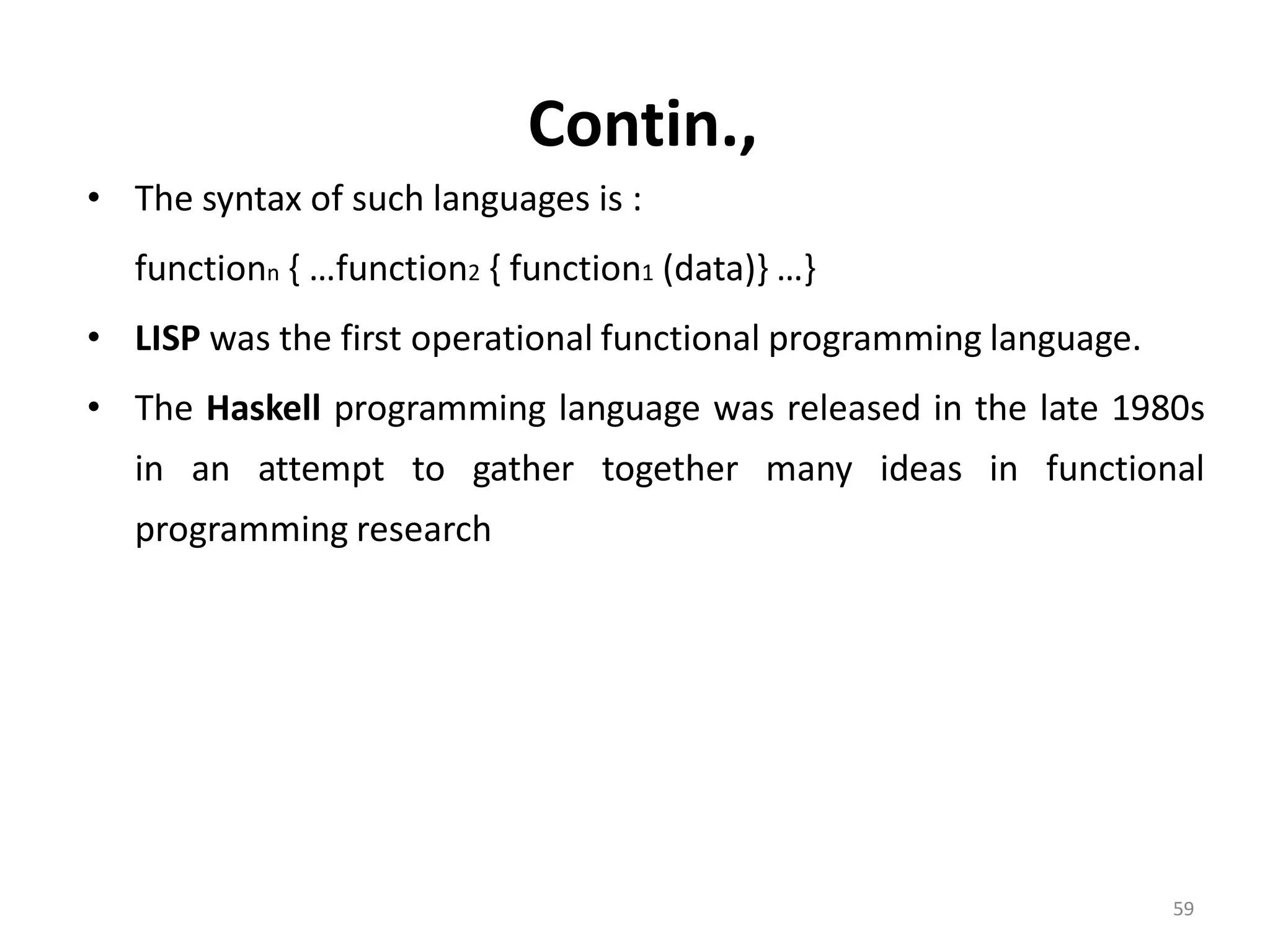 Contin., • The syntax of such languages is : functionn { …function2 { function1 (data)} …} • LISP was the first operational functional programming language. • The Haskell programming language was released in the late 1980s in an attempt to gather together many ideas in functional programming research 59 