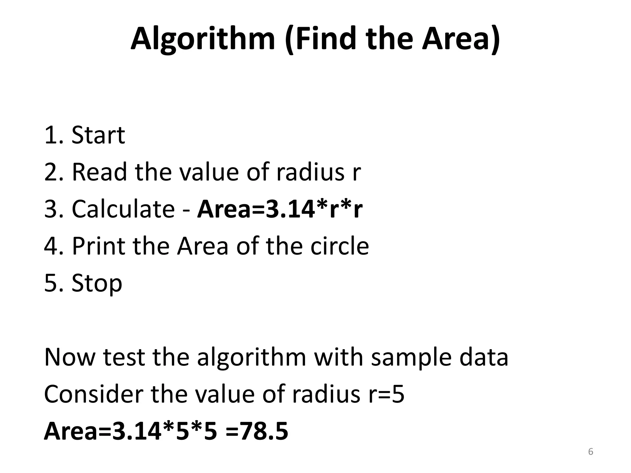 Algorithm (Find the Area) 1. Start 2. Read the value of radius r 3. Calculate - Area=3.14*r*r 4. Print the Area of the circle 5. Stop Now test the algorithm with sample data Consider the value of radius r=5 Area=3.14*5*5 =78.5 6 