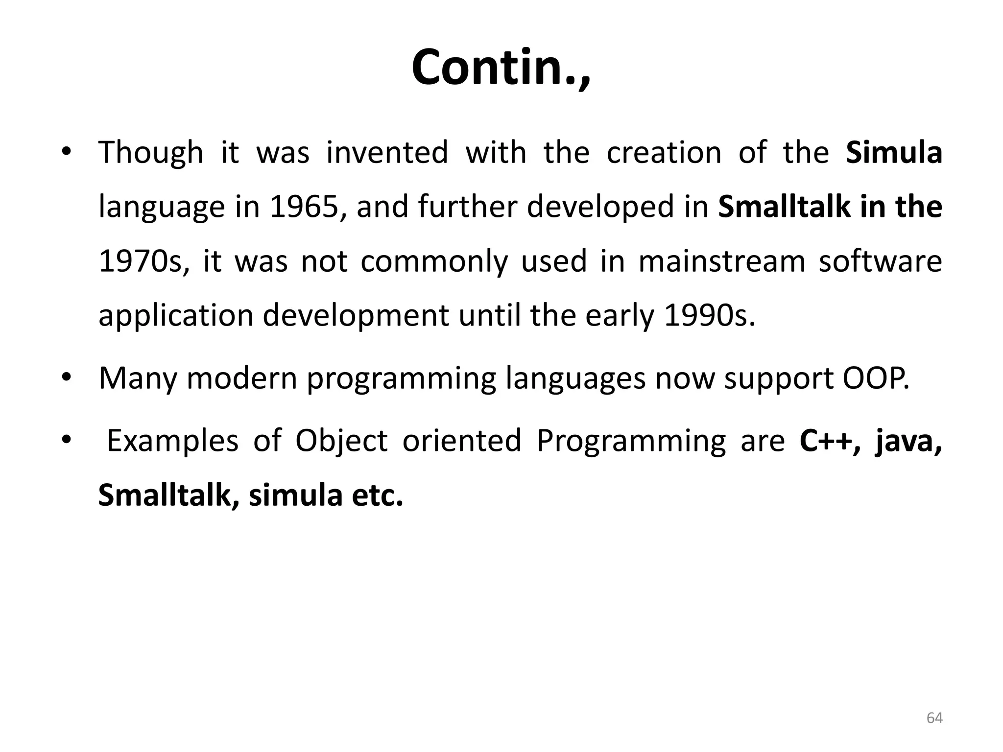 Contin., • Though it was invented with the creation of the Simula language in 1965, and further developed in Smalltalk in the 1970s, it was not commonly used in mainstream software application development until the early 1990s. • Many modern programming languages now support OOP. • Examples of Object oriented Programming are C++, java, Smalltalk, simula etc. 64 