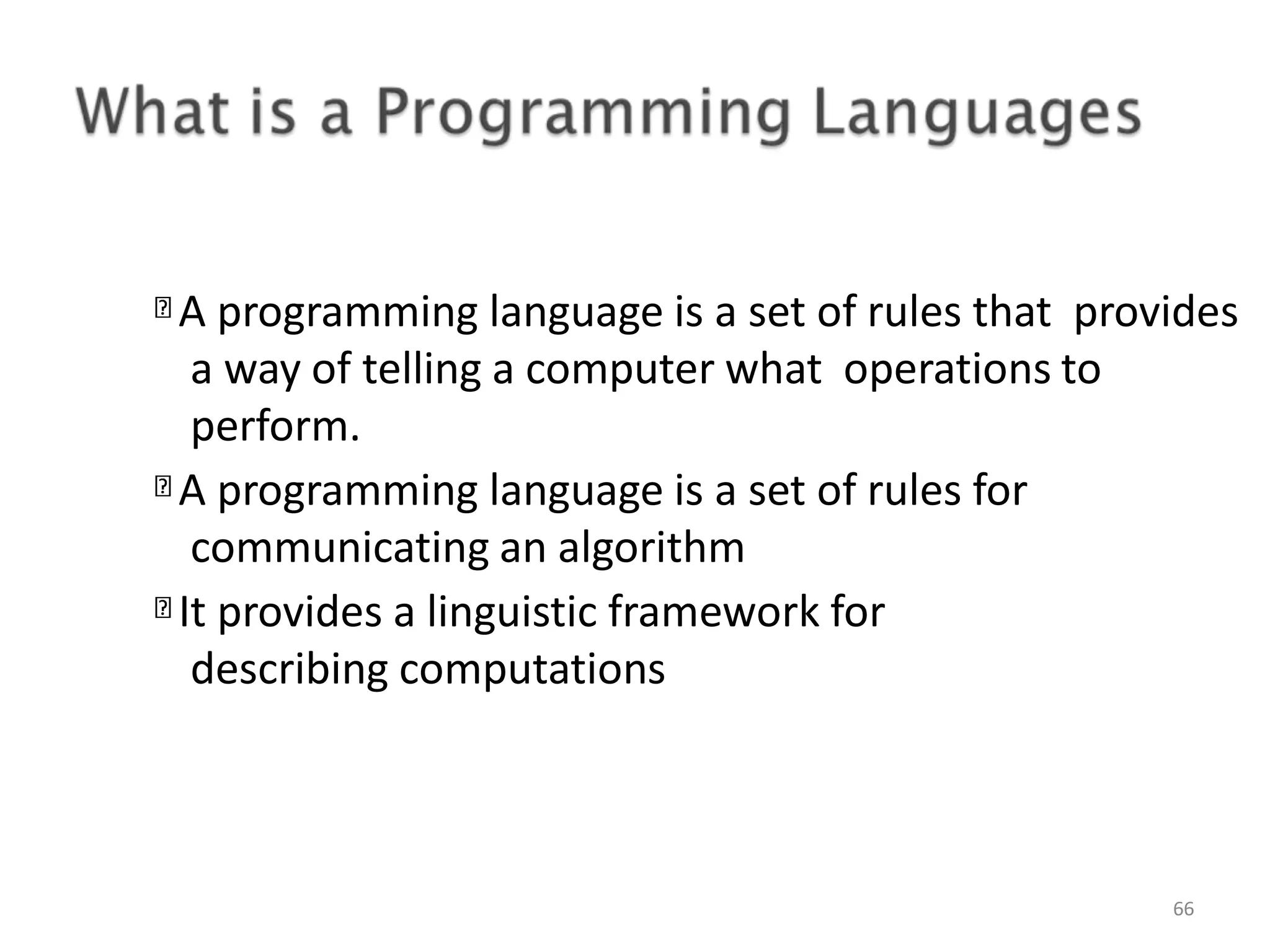 A programming language is a set of rules that provides a way of telling a computer what operations to perform. A programming language is a set of rules for communicating an algorithm It provides a linguistic framework for describing computations 66 