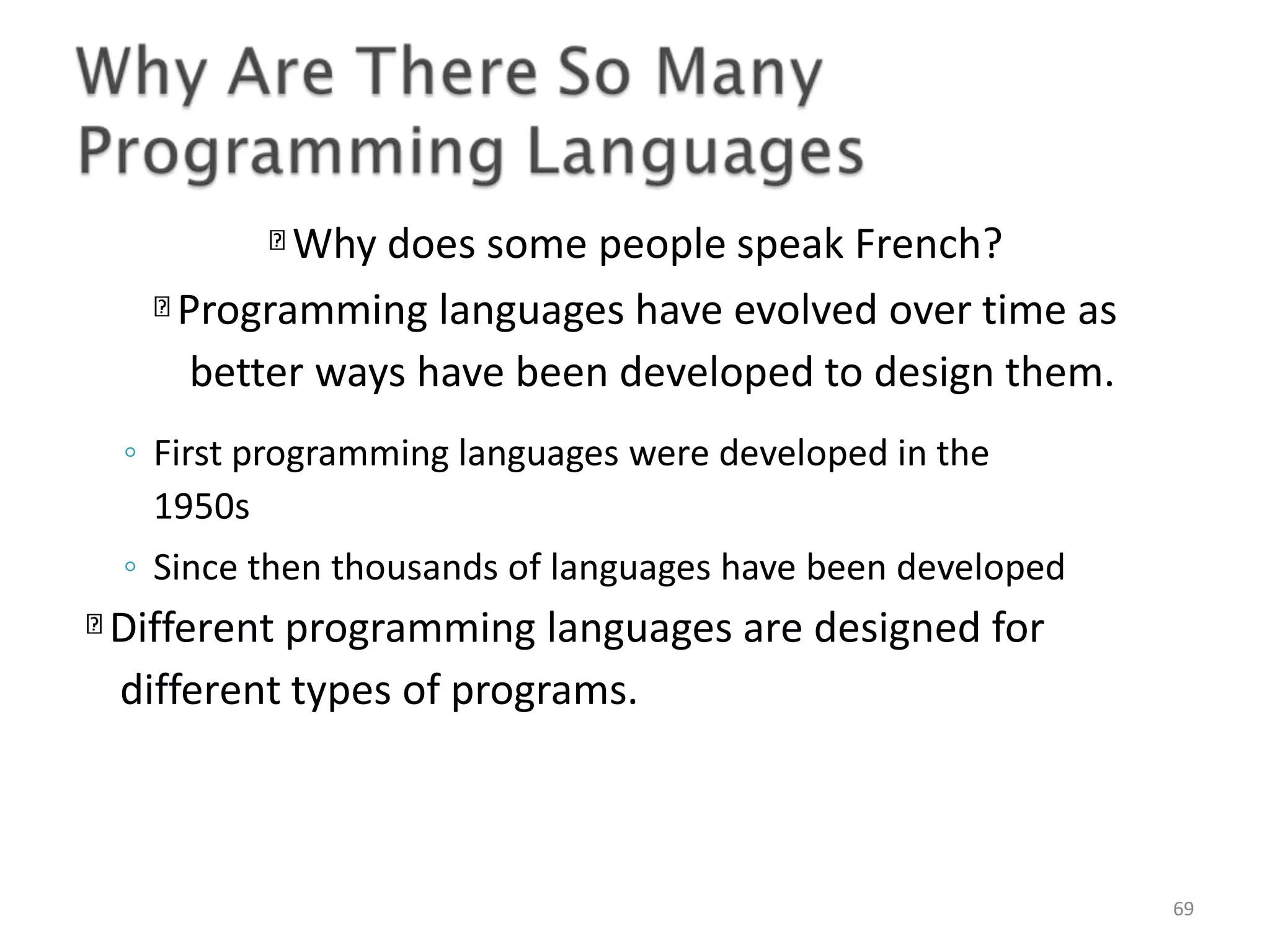 Why does some people speak French? Programming languages have evolved over time as better ways have been developed to design them. 69 ◦ First programming languages were developed in the 1950s ◦ Since then thousands of languages have been developed Different programming languages are designed for different types of programs. 