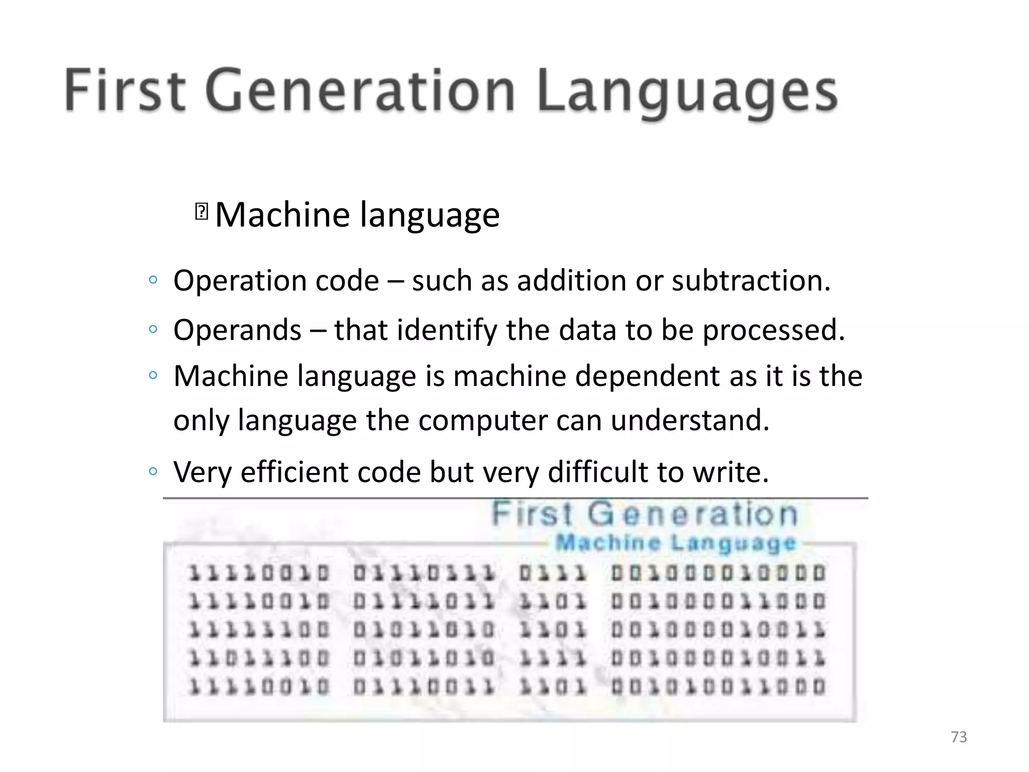 Machine language 73 ◦ Operation code – such as addition or subtraction. ◦ Operands – that identify the data to be processed. ◦ Machine language is machine dependent as it is the only language the computer can understand. ◦ Very efficient code but very difficult to write. 