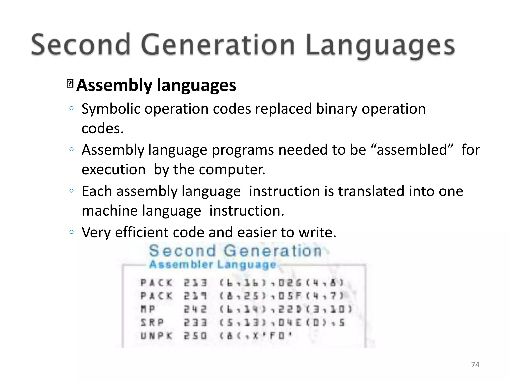 Assembly languages 74 ◦ Symbolic operation codes replaced binary operation codes. ◦ Assembly language programs needed to be “assembled” for execution by the computer. ◦ Each assembly language instruction is translated into one machine language instruction. ◦ Very efficient code and easier to write. 