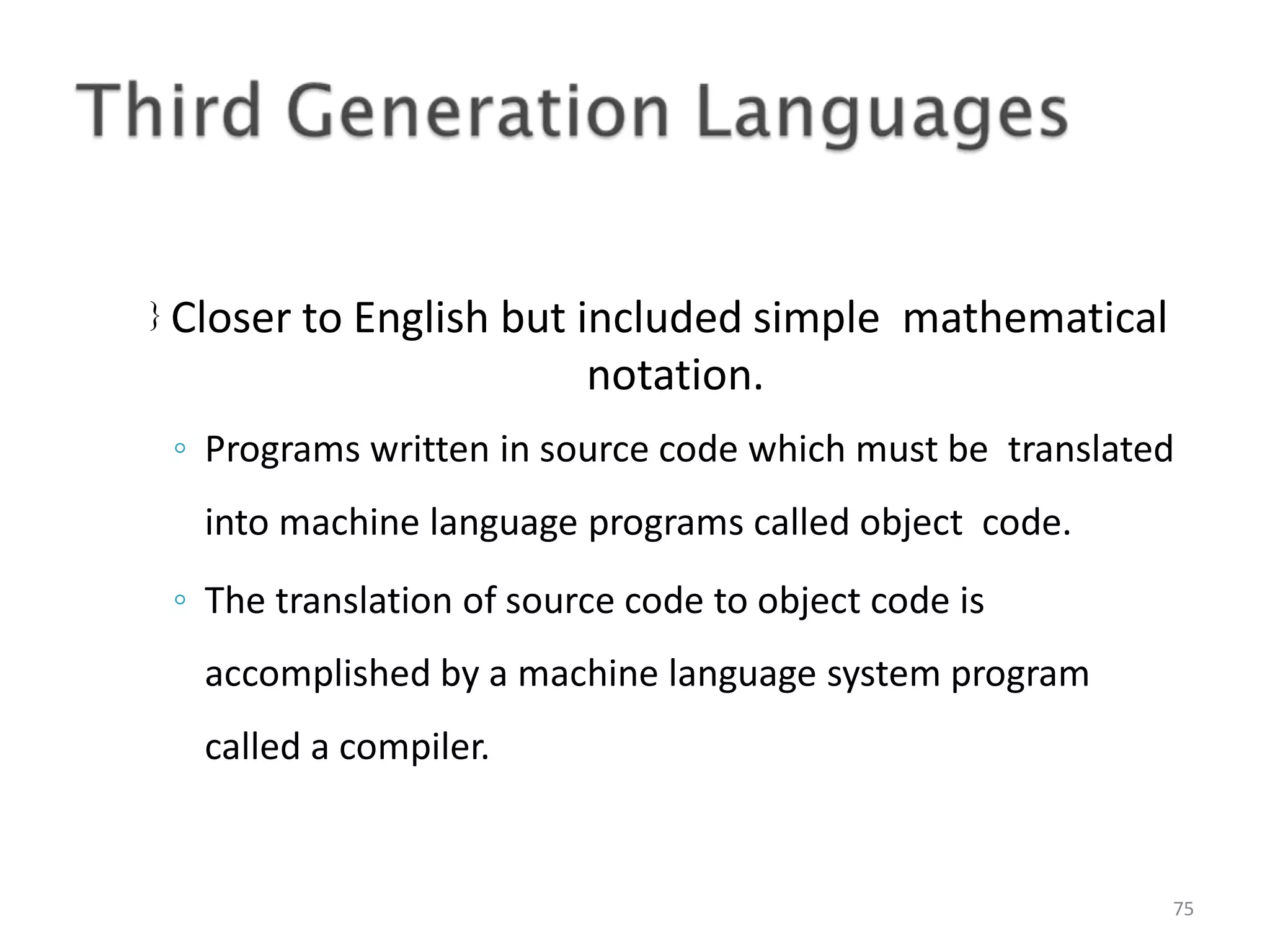  Closer to English but included simple mathematical notation. 75 ◦ Programs written in source code which must be translated into machine language programs called object code. ◦ The translation of source code to object code is accomplished by a machine language system program called a compiler. 