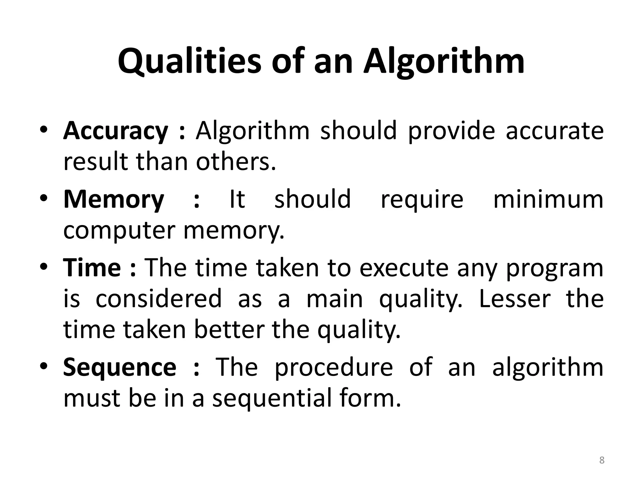 Qualities of an Algorithm • Accuracy : Algorithm should provide accurate result than others. • Memory : It should require minimum computer memory. • Time : The time taken to execute any program is considered as a main quality. Lesser the time taken better the quality. • Sequence : The procedure of an algorithm must be in a sequential form. 8 