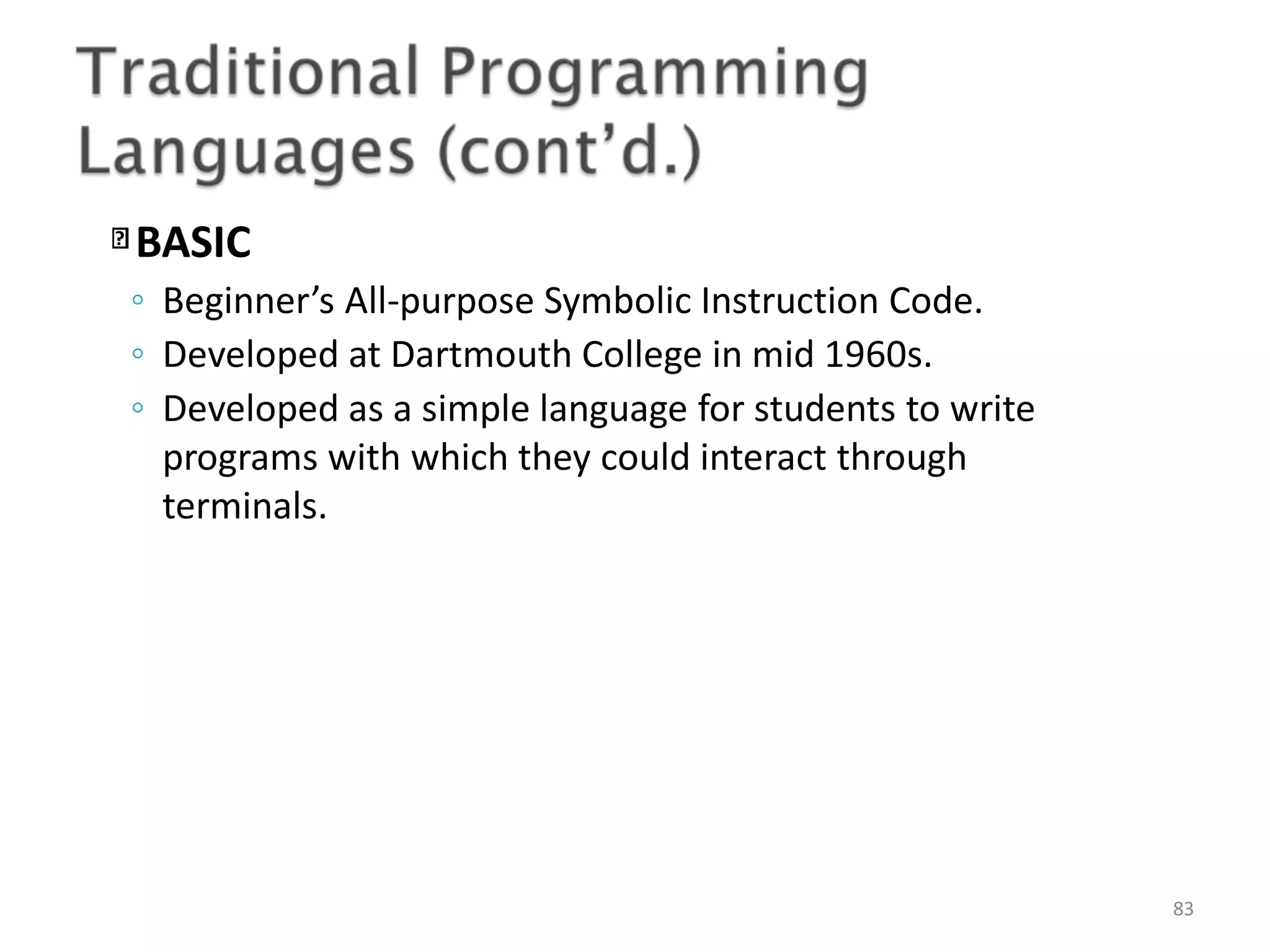 BASIC 83 ◦ Beginner’s All-purpose Symbolic Instruction Code. ◦ Developed at Dartmouth College in mid 1960s. ◦ Developed as a simple language for students to write programs with which they could interact through terminals. 