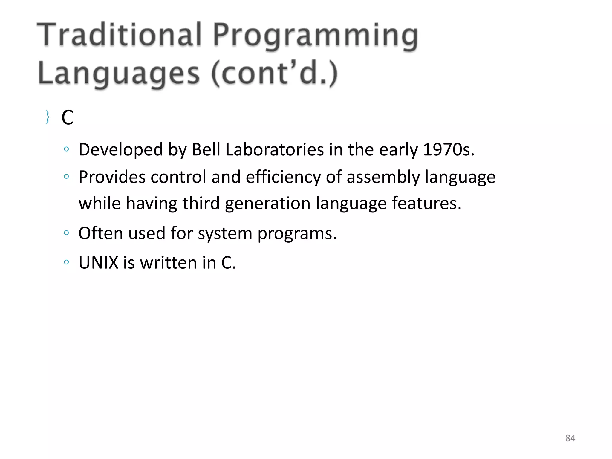  C ◦ Developed by Bell Laboratories in the early 1970s. ◦ Provides control and efficiency of assembly language while having third generation language features. ◦ Often used for system programs. ◦ UNIX is written in C. 84 