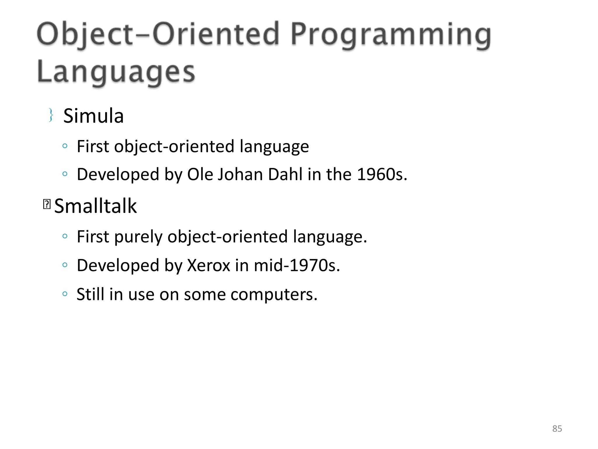 Simula 85 ◦ First object-oriented language ◦ Developed by Ole Johan Dahl in the 1960s. Smalltalk ◦ First purely object-oriented language. ◦ Developed by Xerox in mid-1970s. ◦ Still in use on some computers. 