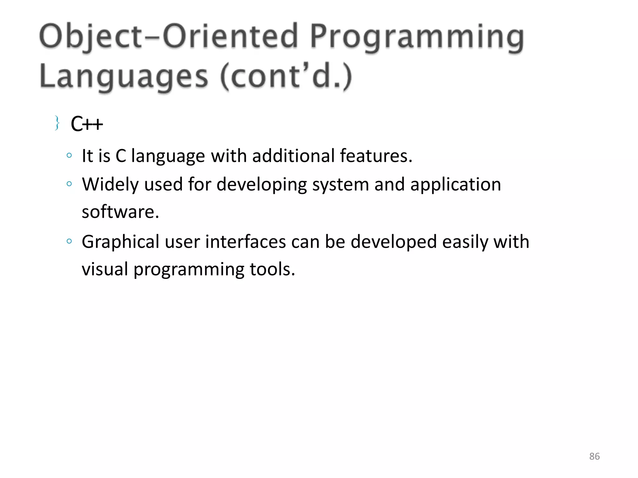  C++ 86 ◦ It is C language with additional features. ◦ Widely used for developing system and application software. ◦ Graphical user interfaces can be developed easily with visual programming tools. 