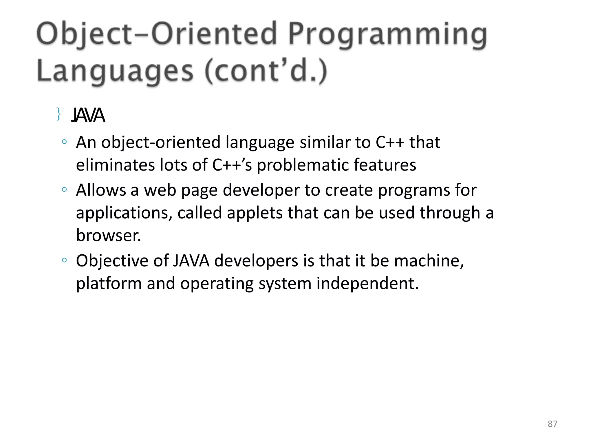  JAVA 87 ◦ An object-oriented language similar to C++ that eliminates lots of C++’s problematic features ◦ Allows a web page developer to create programs for applications, called applets that can be used through a browser. ◦ Objective of JAVA developers is that it be machine, platform and operating system independent. 
