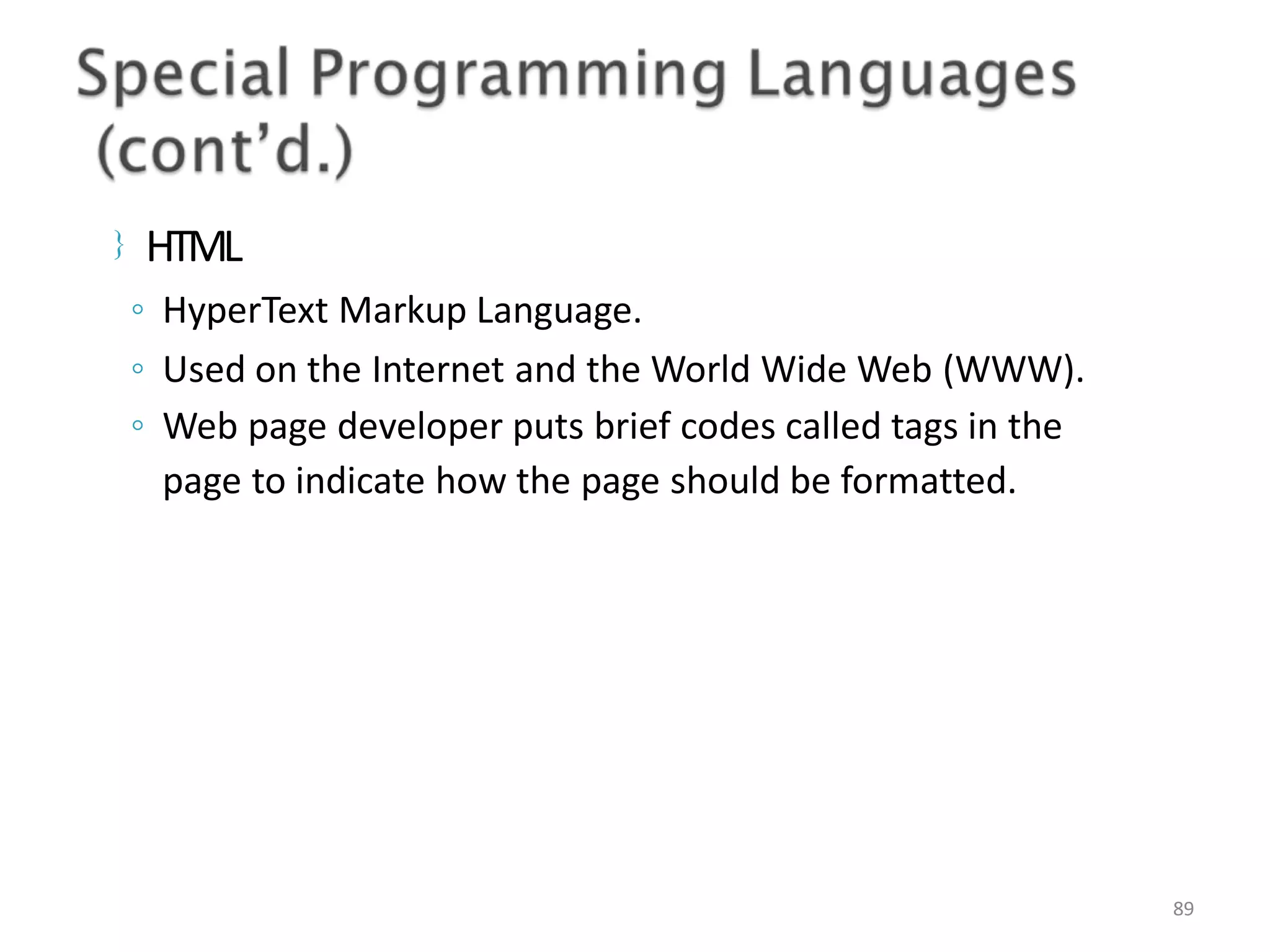  HTML 89 ◦ HyperText Markup Language. ◦ Used on the Internet and the World Wide Web (WWW). ◦ Web page developer puts brief codes called tags in the page to indicate how the page should be formatted. 