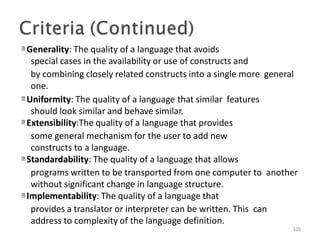 Generality: The quality of a language that avoids
special cases in the availability or use of constructs and
by combining closely related constructs into a single more general
one.
Uniformity: The quality of a language that similar features
should look similar and behave similar.
Extensibility:The quality of a language that provides
some general mechanism for the user to add new
constructs to a language.
Standardability: The quality of a language that allows
programs written to be transported from one computer to another
without significant change in language structure.
Implementability: The quality of a language that
provides a translator or interpreter can be written. This can
address to complexity of the language definition.
105
 