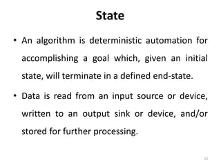 State
• An algorithm is deterministic automation for
accomplishing a goal which, given an initial
state, will terminate in a defined end-state.
• Data is read from an input source or device,
written to an output sink or device, and/or
stored for further processing.
13
 