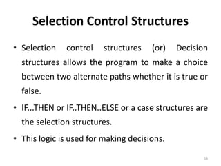 Selection Control Structures
• Selection control structures (or) Decision
structures allows the program to make a choice
between two alternate paths whether it is true or
false.
• IF...THEN or IF..THEN..ELSE or a case structures are
the selection structures.
• This logic is used for making decisions.
16
 