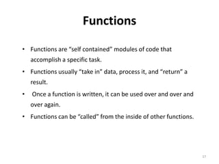 Functions
• Functions are “self contained” modules of code that
accomplish a specific task.
• Functions usually “take in” data, process it, and “return” a
result.
• Once a function is written, it can be used over and over and
over again.
• Functions can be “called” from the inside of other functions.
17
 
