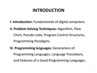 INTRODUCTION
I. Introduction: Fundamentals of digital computers.
II. Problem Solving Techniques: Algorithm, Flow
Chart, Pseudo code, Program Control Structures,
Programming Paradigms.
III. Programming languages: Generations of
Programming Languages, Language Translators,
and Features of a Good Programming Languages.
2
 