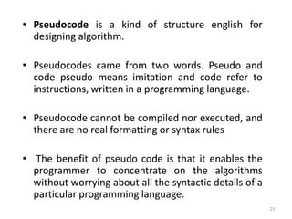 • Pseudocode is a kind of structure english for
designing algorithm.
• Pseudocodes came from two words. Pseudo and
code pseudo means imitation and code refer to
instructions, written in a programming language.
• Pseudocode cannot be compiled nor executed, and
there are no real formatting or syntax rules
• The benefit of pseudo code is that it enables the
programmer to concentrate on the algorithms
without worrying about all the syntactic details of a
particular programming language.
23
 