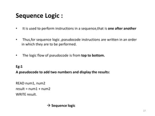 Sequence Logic :
• It is used to perform instructions in a sequence,that is one after another
• Thus,for sequence logic ,pseudocode instructions are written in an order
in which they are to be performed.
• The logic flow of pseudocode is from top to bottom.
Eg:1
A pseudocode to add two numbers and display the results:
READ num1, num2
result = num1 + num2
WRITE result.
 Sequence logic
27
 