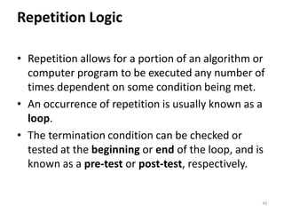 Repetition Logic
• Repetition allows for a portion of an algorithm or
computer program to be executed any number of
times dependent on some condition being met.
• An occurrence of repetition is usually known as a
loop.
• The termination condition can be checked or
tested at the beginning or end of the loop, and is
known as a pre-test or post-test, respectively.
43
 