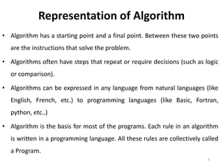 Representation of Algorithm
• Algorithm has a starting point and a final point. Between these two points
are the instructions that solve the problem.
• Algorithms often have steps that repeat or require decisions (such as logic
or comparison).
• Algorithms can be expressed in any language from natural languages (like
English, French, etc.) to programming languages (like Basic, Fortran,
python, etc..)
• Algorithm is the basis for most of the programs. Each rule in an algorithm
is written in a programming language. All these rules are collectively called
a Program.
5
 